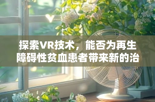 探索VR技术，能否为再生障碍性贫血患者带来新的治疗与康复视角？