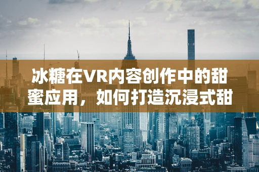 冰糖在VR内容创作中的甜蜜应用，如何打造沉浸式甜品体验？
