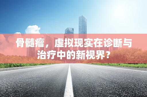 骨髓瘤，虚拟现实在诊断与治疗中的新视界？