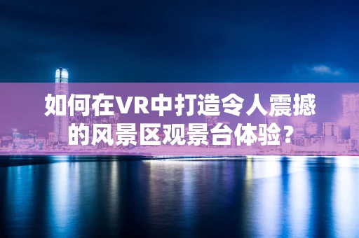 如何在VR中打造令人震撼的风景区观景台体验？