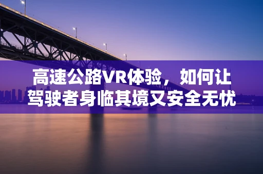 高速公路VR体验，如何让驾驶者身临其境又安全无忧？