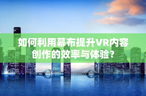 如何利用幕布提升VR内容创作的效率与体验？