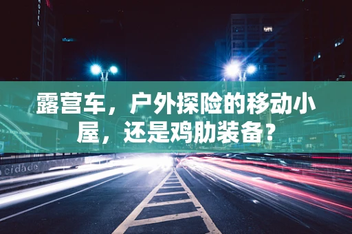 露营车，户外探险的移动小屋，还是鸡肋装备？