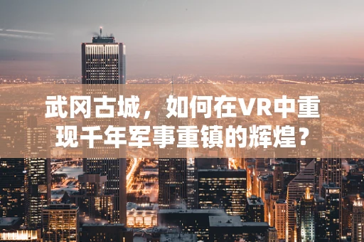 武冈古城，如何在VR中重现千年军事重镇的辉煌？