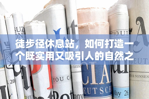 徒步径休息站，如何打造一个既实用又吸引人的自然之息站点？