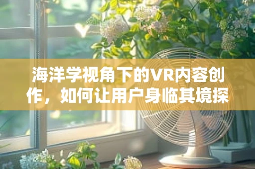 海洋学视角下的VR内容创作，如何让用户身临其境探索深海奥秘？