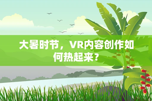 大暑时节，VR内容创作如何热起来？
