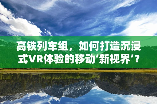 高铁列车组，如何打造沉浸式VR体验的移动‘新视界’？