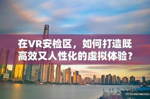 在VR安检区，如何打造既高效又人性化的虚拟体验？