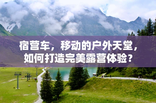 宿营车，移动的户外天堂，如何打造完美露营体验？