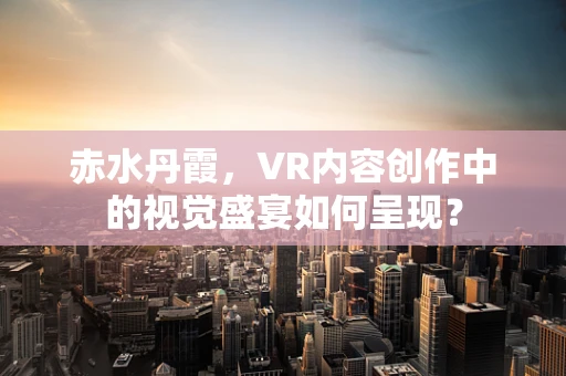 赤水丹霞，VR内容创作中的视觉盛宴如何呈现？