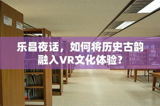 乐昌夜话，如何将历史古韵融入VR文化体验？