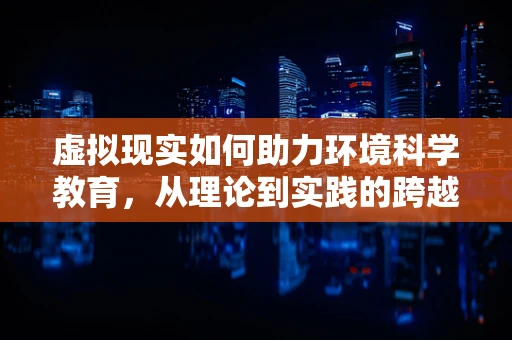 虚拟现实如何助力环境科学教育，从理论到实践的跨越？