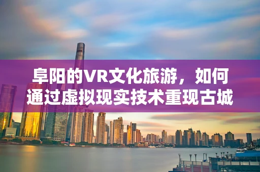 阜阳的VR文化旅游，如何通过虚拟现实技术重现古城的辉煌？