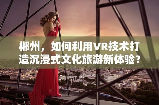 郴州，如何利用VR技术打造沉浸式文化旅游新体验？