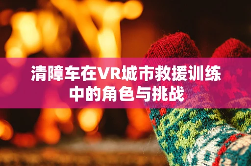 清障车在VR城市救援训练中的角色与挑战