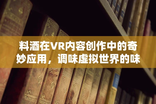 料酒在VR内容创作中的奇妙应用，调味虚拟世界的味蕾盛宴？