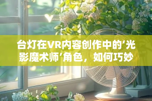 台灯在VR内容创作中的‘光影魔术师’角色，如何巧妙利用以增强沉浸感？
