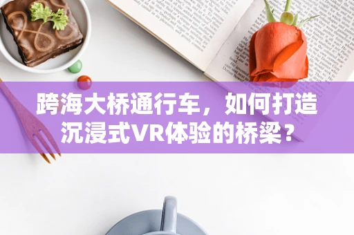 跨海大桥通行车，如何打造沉浸式VR体验的桥梁？