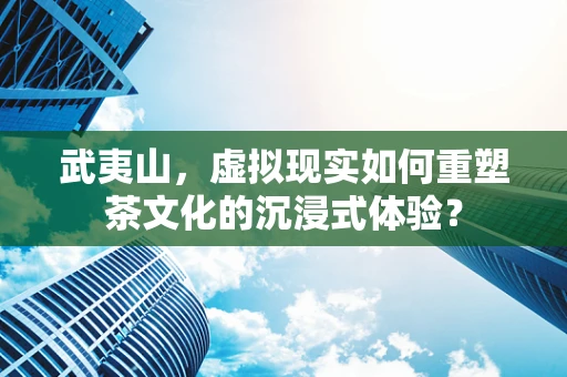 武夷山，虚拟现实如何重塑茶文化的沉浸式体验？