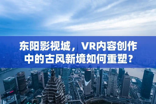 东阳影视城，VR内容创作中的古风新境如何重塑？