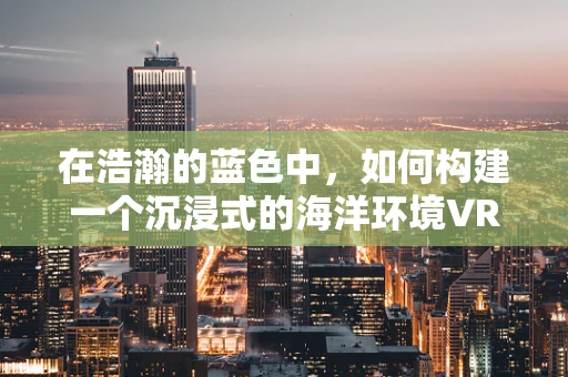 在浩瀚的蓝色中，如何构建一个沉浸式的海洋环境VR体验？