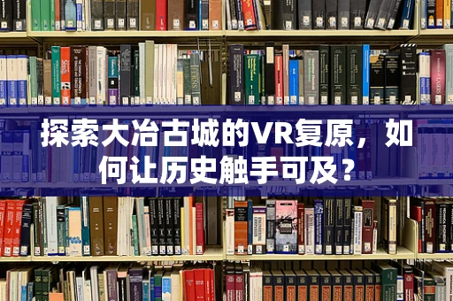 探索大冶古城的VR复原，如何让历史触手可及？