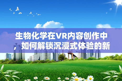 生物化学在VR内容创作中，如何解锁沉浸式体验的新维度？