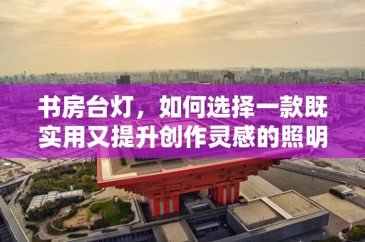 书房台灯，如何选择一款既实用又提升创作灵感的照明工具？