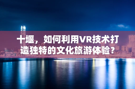 十堰，如何利用VR技术打造独特的文化旅游体验？