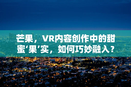 芒果，VR内容创作中的甜蜜‘果’实，如何巧妙融入？
