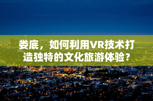 娄底，如何利用VR技术打造独特的文化旅游体验？