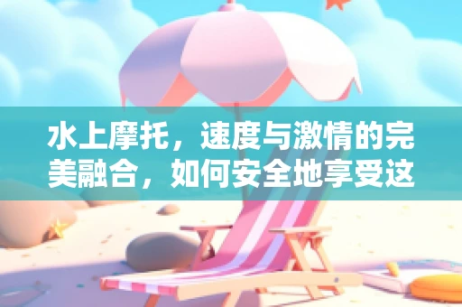 水上摩托，速度与激情的完美融合，如何安全地享受这项极限运动？
