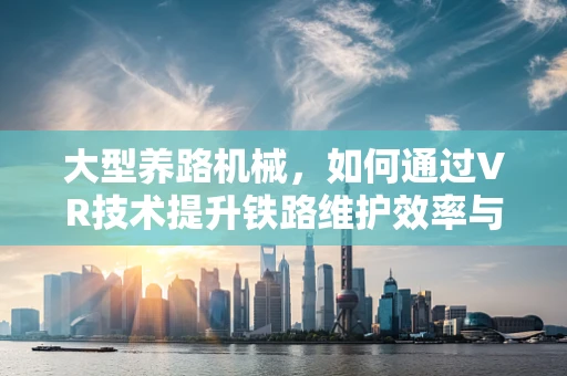 大型养路机械，如何通过VR技术提升铁路维护效率与安全？
