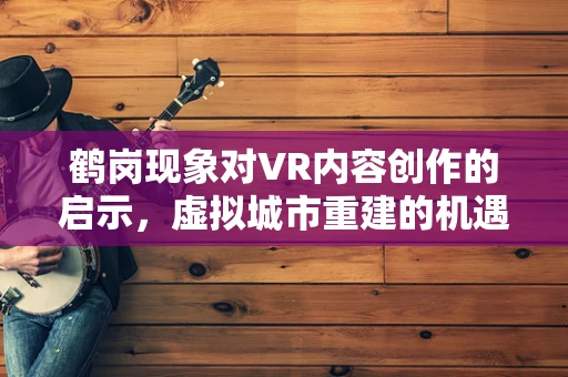 鹤岗现象对VR内容创作的启示，虚拟城市重建的机遇与挑战？