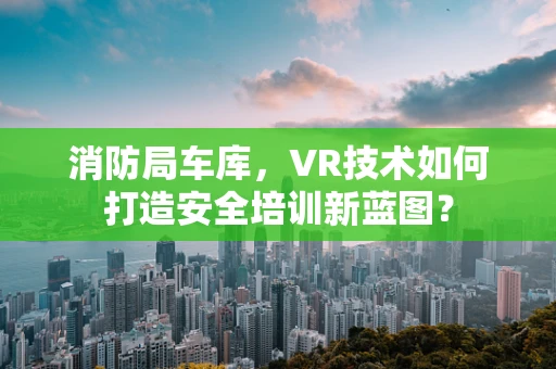 消防局车库，VR技术如何打造安全培训新蓝图？