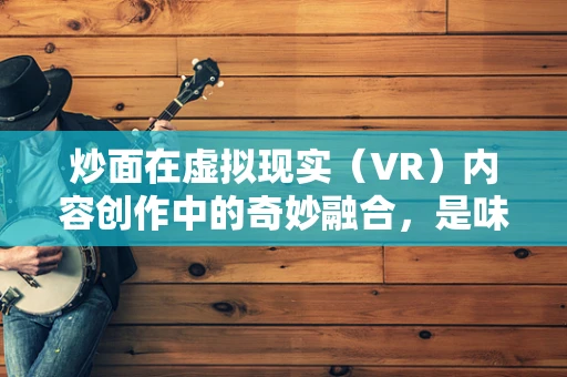 炒面在虚拟现实（VR）内容创作中的奇妙融合，是味觉的沉浸还是视觉的盛宴？
