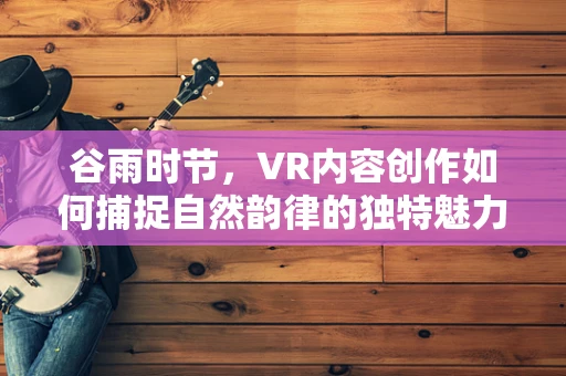 谷雨时节，VR内容创作如何捕捉自然韵律的独特魅力？