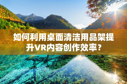 如何利用桌面清洁用品架提升VR内容创作效率？