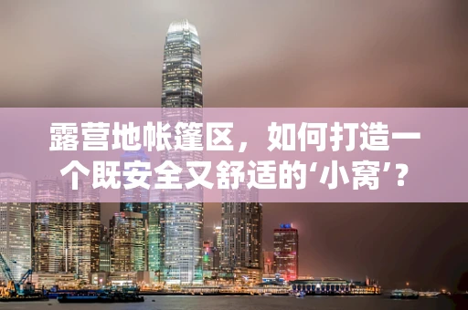 露营地帐篷区，如何打造一个既安全又舒适的‘小窝’？