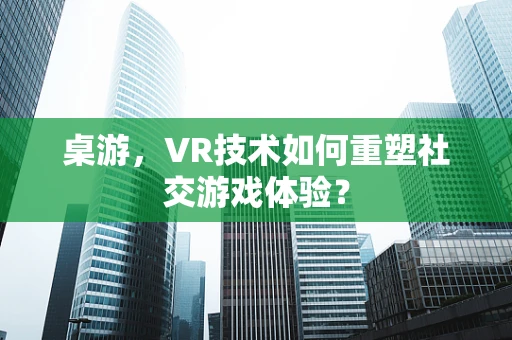 桌游，VR技术如何重塑社交游戏体验？