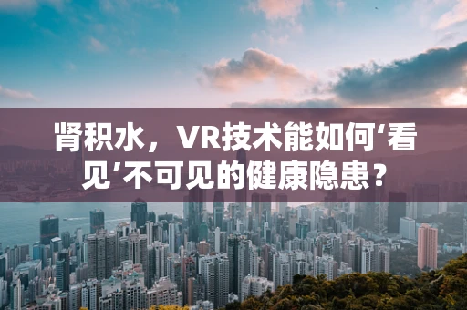 肾积水，VR技术能如何‘看见’不可见的健康隐患？