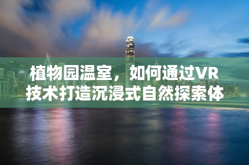 植物园温室，如何通过VR技术打造沉浸式自然探索体验？
