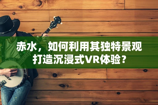赤水，如何利用其独特景观打造沉浸式VR体验？