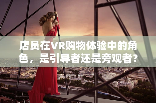 店员在VR购物体验中的角色，是引导者还是旁观者？