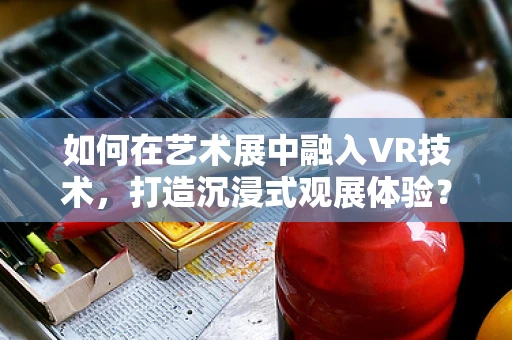 如何在艺术展中融入VR技术，打造沉浸式观展体验？