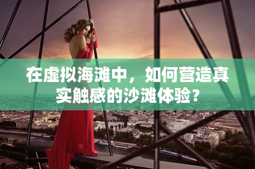 在虚拟海滩中，如何营造真实触感的沙滩体验？