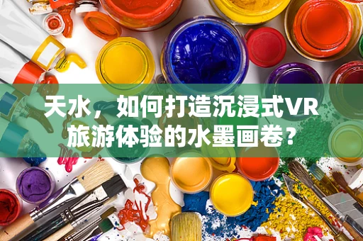 天水，如何打造沉浸式VR旅游体验的水墨画卷？