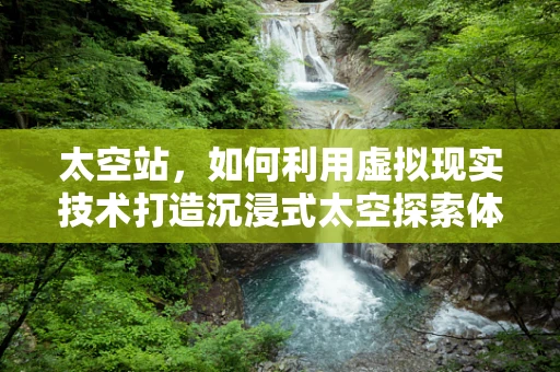 太空站，如何利用虚拟现实技术打造沉浸式太空探索体验？