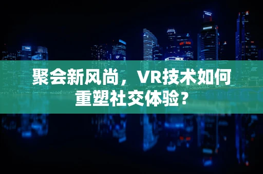 聚会新风尚，VR技术如何重塑社交体验？
